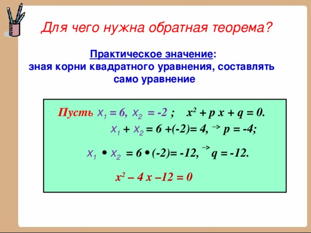 Для чего нужна обратная теорема? Практическое значение :  зная корни квадратного уравнения, составлять  само уравнение Пусть  x 1 = 6, x 2 = -2 ; х 2 + р х + q = 0.   x 1 + x 2 = 6 +(-2)= 4, р = -4;  x 1  • x 2 = 6 • (-2)= -12, q = -12.  х 2 – 4 х –12 = 0