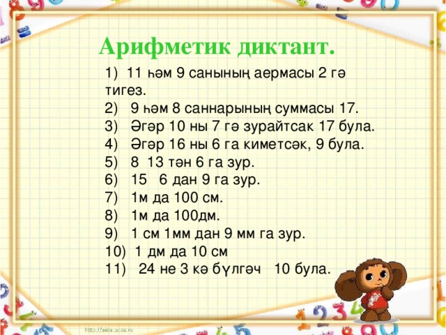 Арифметик диктант. 1) 11 һәм 9 санының аермасы 2 гә тигез. 2) 9 һәм 8 саннарының суммасы 17. 3) Әгәр 10 ны 7 гә зурайтсак 17 була. 4) Әгәр 16 ны 6 га киметсәк, 9 була. 5) 8 13 тән 6 га зур. 6) 15 6 дан 9 га зур. 7) 1м да 100 см. 8) 1м да 100дм. 9) 1 см 1мм дан 9 мм га зур. 10) 1 дм да 10 см 11) 24 не 3 кә бүлгәч 10 була.