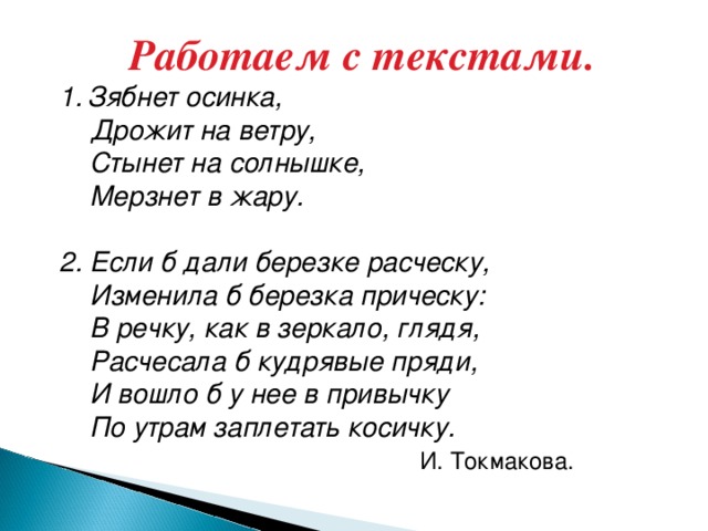 Работаем с текстами. 1.  Зябнет осинка,  Дрожит на ветру,  Стынет на солнышке,  Мерзнет в жару. 2. Если б дали березке расческу,  Изменила б березка прическу:  В речку, как в зеркало, глядя,  Расчесала б кудрявые пряди,  И вошло б у нее в привычку  По утрам заплетать косичку.  И. Токмакова.