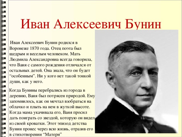 Иван Алексеевич Бунин  Иван Алексеевич Бунин родился в Воронеже 1870 года. Отец поэта был щедрым и веселым человеком. Мать Людмила Александровна всегда говорила, что Ваня с самого рождения отличался от остальных детей. Она знала, что он будет “особенным”. Ни у кого нет такой тонкой души, как у него.  Когда Бунины перебрались из города в деревню, Ваня был потрясен природой. Ему запомнилось, как он мечтал взобраться на облачко и плыть на нем в жуткой высоте. Когда мама укачивала его, Ваня просил дать поиграть со звездой, которую он видел из своей кроватки. Этот эпизод детства Бунин пронес через всю жизнь, отразив его в стихотворении “Матери”