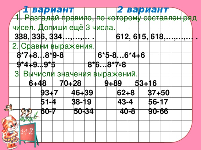 1 вариант 2 вариант    1. Разгадай правило, по которому составлен ряд чисел. Допиши ещё 3 числа.  338, 336, 334…,…,… .  612, 615, 618,…,…,… . 2. Сравни выражения.  8*7+8…8*9-8   6*5-8…6*4+6  9*4+9...9*5   8*6…8*7-8  3. Вычисли значения выражений.   6+48 70+28  9+89 53+16    93+7 46+39 62+8 37+50  51-4 38-19 43-4 56-17  60-7 50-34 40-8 90-66