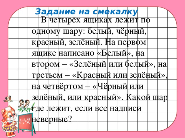 Задание на смекалку    В четырёх ящиках лежит по одному шару: белый, чёрный, красный, зелёный. На первом ящике написано «Белый», на втором – «Зелёный или белый», на третьем – «Красный или зелёный», на четвёртом – «Чёрный или зелёный, или красный». Какой шар где лежит, если все надписи неверные?