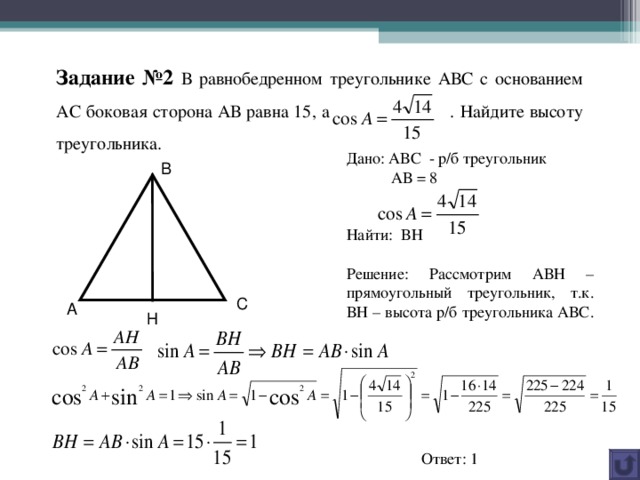 Задание №2 В равнобедренном треугольнике АВС с основанием АС боковая сторона АВ равна 15, а  . Найдите высоту треугольника. Дано: АВС - р/б треугольник  АВ = 8 Найти: ВН Решение: Рассмотрим АВН – прямоугольный треугольник, т.к. ВН – высота р/б треугольника АВС.  В С А Н Ответ: 1