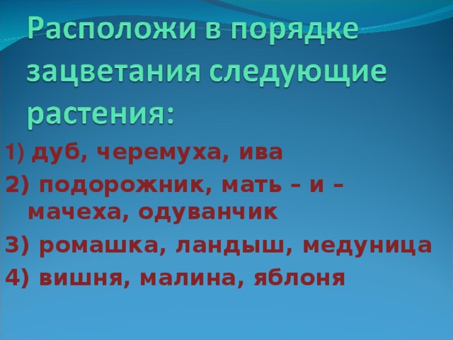 1) дуб, черемуха, ива 2) подорожник, мать – и – мачеха, одуванчик 3) ромашка, ландыш, медуница 4) вишня, малина, яблоня