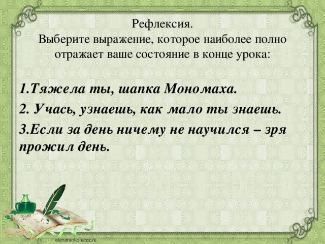 Рефлексия.  Выберите выражение, которое наиболее полно отражает ваше состояние в конце урока:  1.Тяжела ты, шапка Мономаха. 2. Учась, узнаешь, как мало ты знаешь. 3.Если за день ничему не научился – зря прожил день.