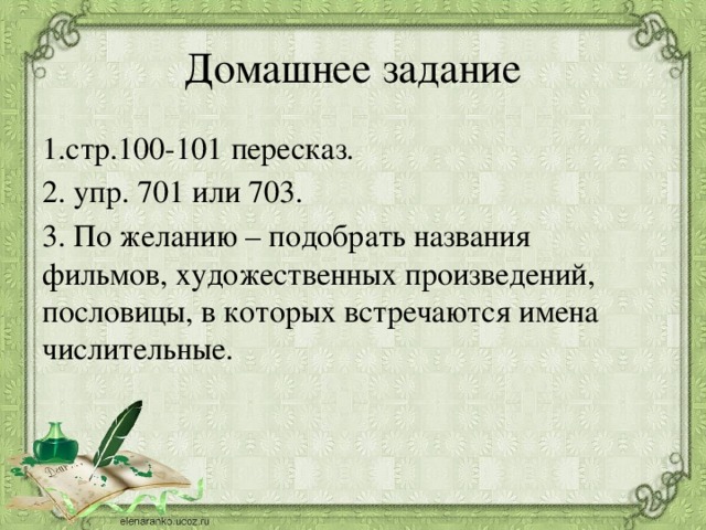 Домашнее задание 1.стр.100-101 пересказ. 2. упр. 701 или 703. 3. По желанию – подобрать названия фильмов, художественных произведений, пословицы, в которых встречаются имена числительные.