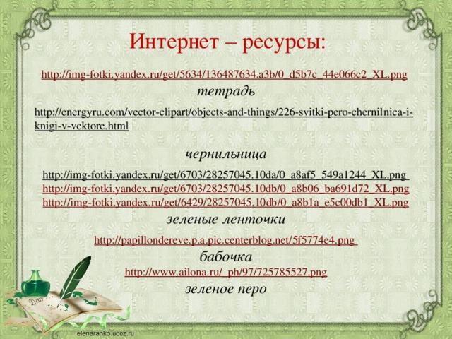 Интернет – ресурсы:  http://img-fotki.yandex.ru/get/5634/136487634.a3b/0_d5b7c_44e066c2_XL.png  тетрадь  http://energyru.com/vector-clipart/objects-and-things/226-svitki-pero-chernilnica-i-knigi-v-vektore.html  чернильница http://img-fotki.yandex.ru/get/6703/28257045.10da/0_a8af5_549a1244_XL.png  http://img-fotki.yandex.ru/get/6703/28257045.10db/0_a8b06_ba691d72_XL.png http://img-fotki.yandex.ru/get/6429/28257045.10db/0_a8b1a_e5c00db1_XL.png зеленые ленточки http://papillondereve.p.a.pic.centerblog.net/5f5774e4.png бабочка http://www.ailona.ru/_ph/97/725785527.png зеленое перо