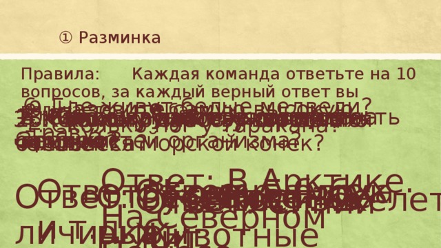 ① Разминка Правила: Каждая команда ответьте на 10 вопросов, за каждый верный ответ вы получаете ❶ балл 6. Где живут белые медведи? 9. Назовите самую высокую траву? 8. Какое насекомое питается кровью? 10. Кто вылупляется из яйца бабочки? 4. Как называется совокупность всех костей организма? 7. Самое крупное животное на Земле? 2. К какому классу животных относится морской конек? 3. К какому царству относится человек? 5. Сколько зубов у взрослого человека? 1. Сколько ног у таракана? Ответ: В Арктике. На Северном Полюсе Ответ: Бамбук Ответ: Комар, блоха и т.д. Ответ: Гусеница – личинка Ответ: Костные рыбы Ответ: 6 Ответ: скелет Ответ: Животные Ответ: 32 Ответ: Синий кит