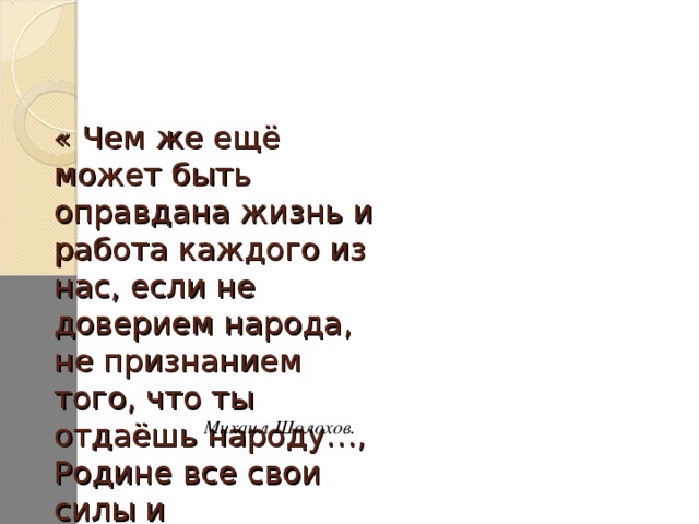 « Чем же ещё может быть оправдана жизнь и работа каждого из нас, если не доверием народа, не признанием того, что ты отдаёшь народу…, Родине все свои силы и способности» Михаил Шолохов.