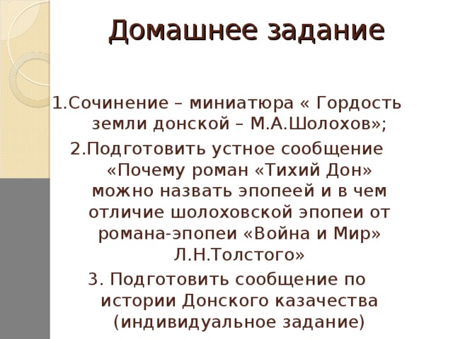 Домашнее задание 1.Сочинение – миниатюра « Гордость земли донской – М.А.Шолохов»; 2.Подготовить устное сообщение «Почему роман «Тихий Дон» можно назвать эпопеей и в чем отличие шолоховской эпопеи от романа-эпопеи «Война и Мир» Л.Н.Толстого» 3. Подготовить сообщение по истории Донского казачества (индивидуальное задание)