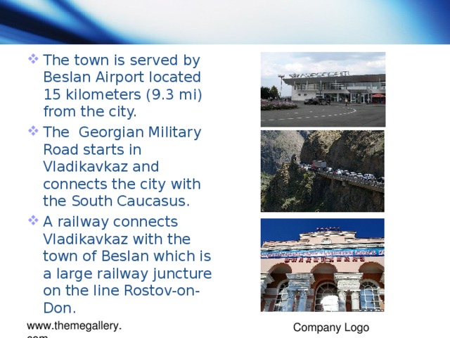 The town is served by Beslan Airport located 15 kilometers (9.3 mi) from the city. The Georgian Military Road starts in Vladikavkaz and connects the city with the South Caucasus. A railway connects Vladikavkaz with the town of Beslan which is a large railway juncture on the line Rostov-on-Don.