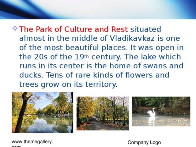 The Park of Culture and Rest situated almost in the middle of Vladikavkaz is one of the most beautiful places. It was open in the 20s of the 19 th century. The lake which runs in its center is the home of swans and ducks. Tens of rare kinds of flowers and trees grow on its territory.