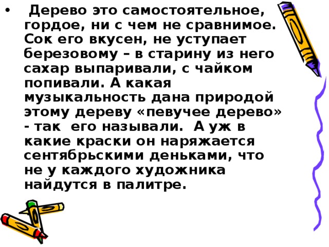 Дерево это самостоятельное, гордое, ни с чем не сравнимое. Сок его вкусен, не уступает березовому – в старину из него сахар выпаривали, с чайком попивали. А какая музыкальность дана природой этому дереву «певучее дерево» - так его называли. А уж в какие краски он наряжается сентябрьскими деньками, что не у каждого художника найдутся в палитре.