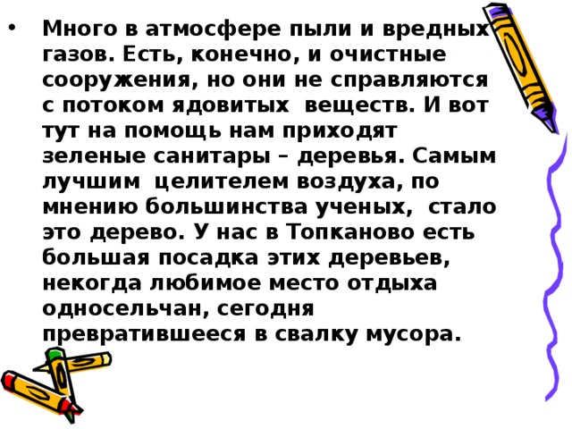 Много в атмосфере пыли и вредных газов. Есть, конечно, и очистные сооружения, но они не справляются с потоком ядовитых веществ. И вот тут на помощь нам приходят зеленые санитары – деревья. Самым лучшим целителем воздуха, по мнению большинства ученых, стало это дерево. У нас в Топканово есть большая посадка этих деревьев, некогда любимое место отдыха односельчан, сегодня превратившееся в свалку мусора.