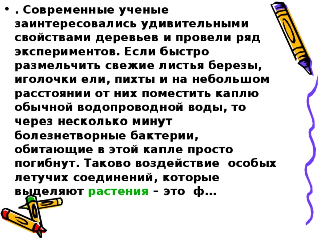 . Современные ученые заинтересовались удивительными свойствами деревьев и провели ряд экспериментов. Если быстро размельчить свежие листья березы, иголочки ели, пихты и на небольшом расстоянии от них поместить каплю обычной водопроводной воды, то через несколько минут болезнетворные бактерии, обитающие в этой капле просто погибнут. Таково воздействие особых летучих соединений, которые выделяют растения – это ф…