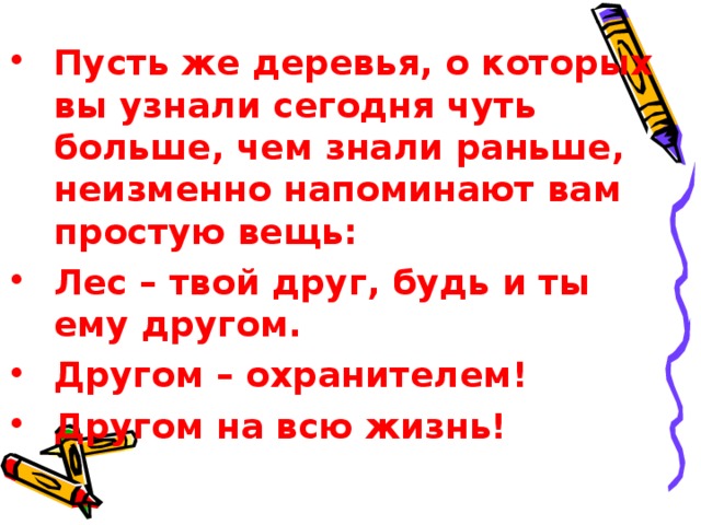 Пусть же деревья, о которых вы узнали сегодня чуть больше, чем знали раньше, неизменно напоминают вам простую вещь: Лес – твой друг, будь и ты ему другом. Другом – охранителем! Другом на всю жизнь!