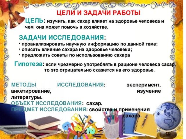 ЦЕЛИ И ЗАДАЧИ РАБОТЫ ЦЕЛЬ : изучить, как сахар влияет на здоровье человека и чем она может помочь в хозяйстве.  ЗАДАЧИ ИССЛЕДОВАНИЯ :  проанализировать научную информацию по данной теме;  описать влияние сахара на здоровье человека;  предложить советы по использованию сахара   Гипотеза : если чрезмерно употреблять в рационе человека сахар,   то это отрицательно скажется на его здоровье.  МЕТОДЫ ИССЛЕДОВАНИЯ : эксперимент, анкетирование,     изучение литературы. ОБЪЕКТ ИССЛЕДОВАНИЯ : сахар. ПРЕДМЕТ ИССЛЕДОВАНИЯ : свойства и применения        сахара.