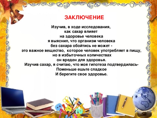 ЗАКЛЮЧЕНИЕ Изучив, в ходе исследования, как сахар влияет на здоровье человека я выяснил, что организм человека  без сахара обойтись не может - это важное вещество, которое человек употребляет в пищу,  но в избыточных количествах  он вреден для здоровья. Изучив сахар, я считаю, что моя гипотеза подтвердилась- Поменьше ешьте сладкое И берегите свое здоровье.