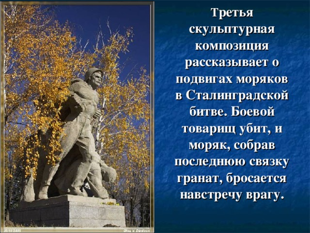 Т ретья скульптурная композиция рассказывает о подвигах моряков в Сталинградской битве. Боевой товарищ убит, и моряк, собрав последнюю связку гранат, бросается навстречу врагу.