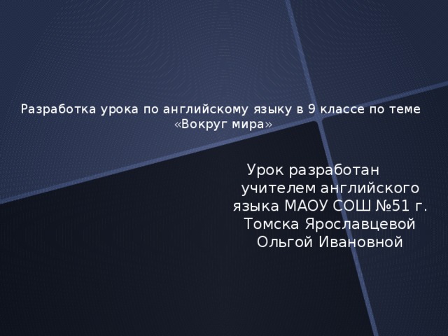 Разработка урока по английскому языку в 9 классе по теме  «Вокруг мира»   Урок разработан учителем английского языка МАОУ СОШ №51 г. Томска Ярославцевой Ольгой Ивановной