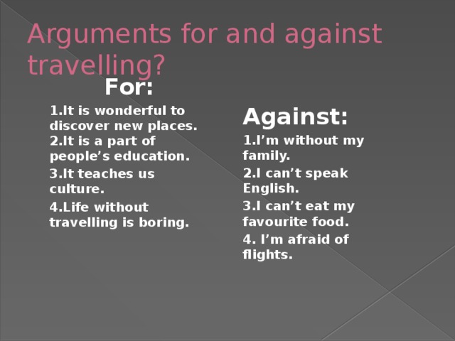 Arguments for and against travelling? For: 1.It is wonderful to discover new places.  2.It is a part of people’s education. 3.It teaches us culture. 4.Life without travelling is boring. Against: 1.I’m without my family. 2.I can’t speak English. 3.I can’t eat my favourite food. 4. I’m afraid of flights.