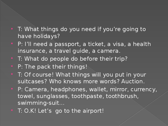 T: What things do you need if you’re going to have holidays? P: I’ll need a passport, a ticket, a visa, a health insurance, a travel guide, a camera. T: What do people do before their trip? P: The pack their things! T: Of course! What things will you put in your suitcases? Who knows more words? Auction. P: Camera, headphones, wallet, mirror, currency, towel, sunglasses, toothpaste, toothbrush, swimming-suit… T: O.K! Let’s go to the airport!