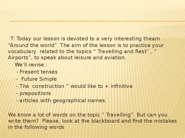 T: Today our lesson is devoted to a very interesting theam “Around the world”. The aim of the lesson is to practice your vocabulary related to the topics “ Travelling and Rest” , “ Airports”, to speak about leisure and aviation.  We’ll revise :  - Present tenses  - Future Simple  - The construction “ would like to + infinitive  - prepositions  - articles with geographical names. We know a lot of words on the topic “ Travelling”. But can you write them? Please, look at the blackboard and find the mistakes in the following words