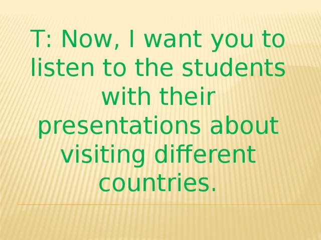 T : Now , I want you to listen to the students with their presentations about visiting different countries.