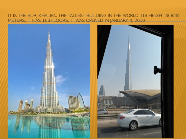 It is the Burj Khalifa, the tallest building in the world. Its height is 828 meters. It has 163 floors. It was opened in January 4, 2010.