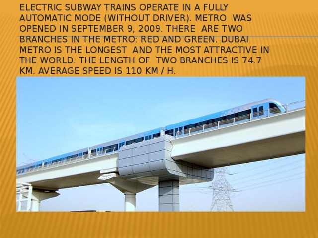 Electric subway trains operate in a fully automatic mode (without driver). Metro was opened in September 9, 2009. there are two branches in the metro: red and green. Dubai Metro is the longest and the most attractive in the world. The length of two branches is 74.7 km. Average speed is 110 km / h.