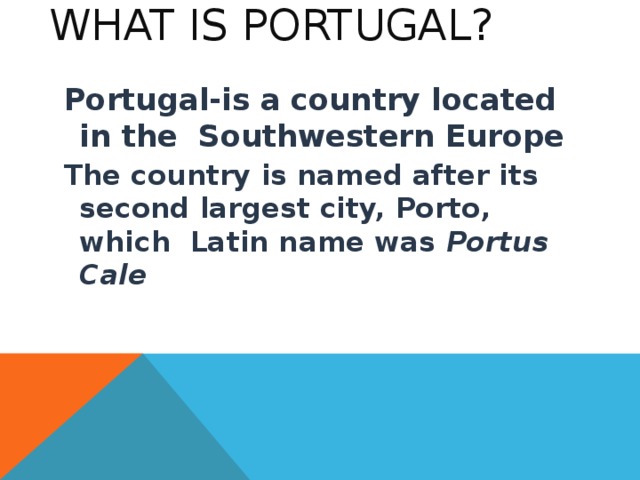 What is Portugal ? Portugal-is a country located in the  Southwestern Europe The country is named after its second largest city, Porto, which Latin name was  Portus Cale