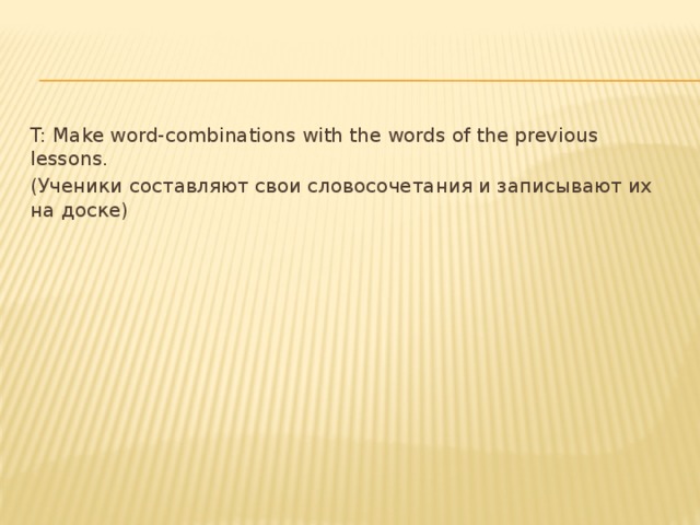 T: Make word-combinations with the words of the previous lessons. (Ученики составляют свои словосочетания и записывают их на доске)