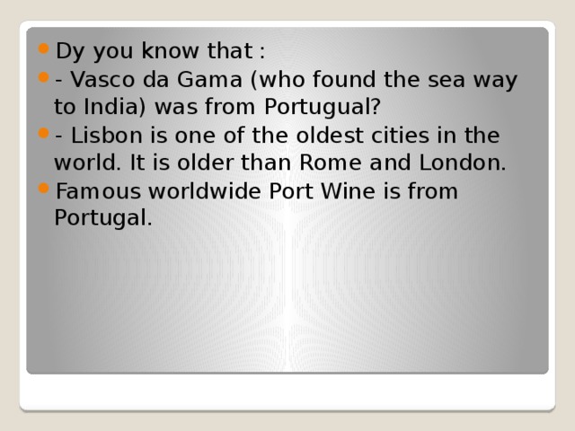 Dy you know that : - Vasco da Gama (who found the sea way to India) was from Portugual? - Lisbon is one of the oldest cities in the world. It is older than Rome and London. Famous worldwide Port Wine is from Portugal.