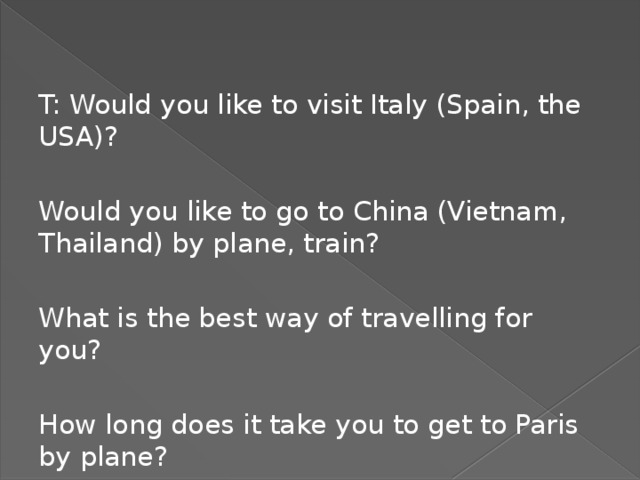 T: Would you like to visit Italy (Spain, the USA)? Would you like to go to China (Vietnam, Thailand) by plane, train? What is the best way of travelling for you? How long does it take you to get to Paris by plane?