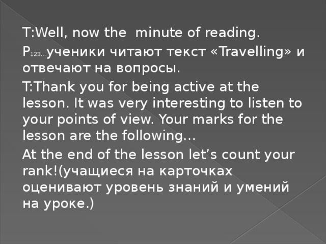 T : Well, now the minute of reading. P 123… ученики читают текст « Travelling » и отвечают на вопросы. T:Thank you for being active at the lesson. It was very interesting to listen to your points of view. Your marks for the lesson are the following… At the end of the lesson let’s count your rank!( учащиеся на карточках оценивают уровень знаний и умений на уроке.)