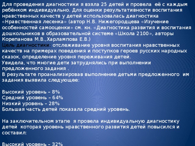 Для проведения диагностики я взяла 25 детей и провела её с каждым ребёнком индивидуально. Для оценки результативности воспитания нравственных качеств у детей использовалась диагностика «Нравственная лесенка» (автор Н.В. Нижегородцева «Изучение особенностей самооценки» см. кн. «Диагностика развития и воспитания дошкольников в образовательной системе «Школа 2100», авторы Корепанова М.В.,Харлампова Е.В.) Цель диагностики: отслеживание уровня воспитания нравственных качеств на примерах поведения и поступков героев русских народных сказок, определение уровня переживания детей. Увидела, что многие дети затруднялись при выполнении предложенного задания . В результате проанализировав выполнение детьми предложенного им задания выявила следующее: Высокий уровень – 8% Средний уровень – 64% Низкий уровень – 28% Большая часть детей показала средний уровень. На заключительном этапе я провела индивидуальную диагностику детей которая уровень нравственного развития детей повысился и составил: Высокий уровень – 32% Средний уровень -60% Низкий уровень -8%