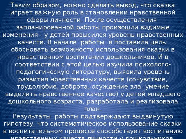 Таким образом, можно сделать вывод, что сказка играет важную роль в становлении нравственной сферы личности. После осуществления запланированной работы произошли видимые изменения - у детей повысился уровень нравственных качеств. В начале работы я поставила цель: обосновать возможности использования сказки в нравственном воспитании дошкольников. И в соответствии с этой целью изучила психолого-педагогическую литературу, выявила уровень развития нравственных качеств (сочувствие, трудолюбие, доброта, осуждение зла, умение выделить нравственное качество) у детей младшего дошкольного возраста, разработала и реализовала план. Результаты работы подтверждают выдвинутую гипотезу, что систематическое использование сказки в воспитательном процессе способствует воспитанию нравственных качеств личности у дошкольников.