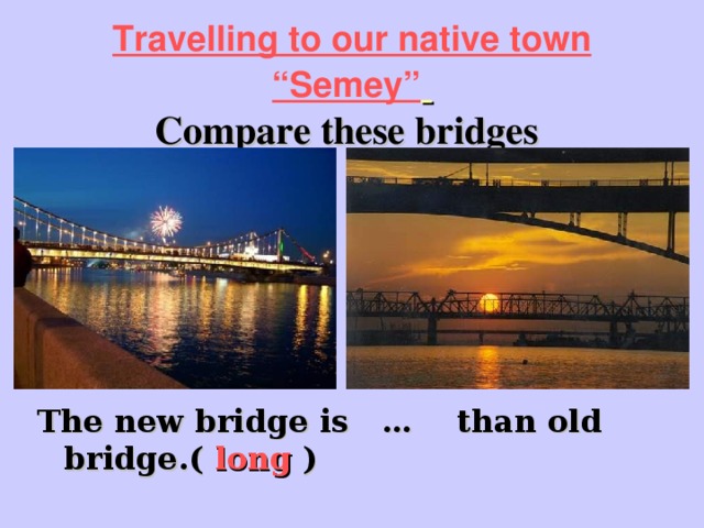 Travelling to our native town “Semey”   Compare these bridges  The new bridge is … than old bridge.( long )