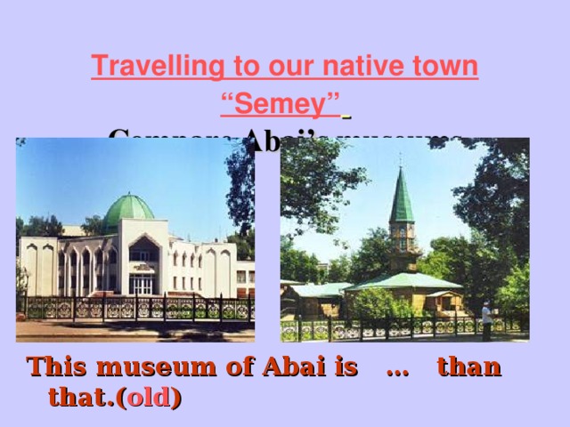 Travelling to our native town “Semey”   Compare Abai’s museums This museum of Abai is … than that.( old )