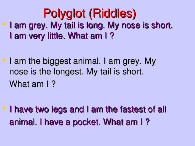 Polyglot (Riddles) I am grey. My tail is long. My nose is short. I am very little. What am I ?  I am the biggest animal. I am grey. My nose is the longest. My tail is short.  What am I ? I have two legs and I am the fastest of all  animal. I have a pocket. What am I ?