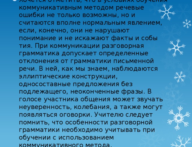 Хочется отметить, что в условиях обучения коммуника­тивным методом речевые ошибки не только возможны, но и считаются вполне нормальным явлением, если, конечно, они не нарушают понимание и не искажают факты и собы­тия. При коммуникации разговорная грамматика допуска­ет определенные отклонения от грамматики письменной речи. В ней, как мы знаем, наблюдаются эллиптические кон­струкции, односоставные предложения без подлежащего, не­оконченные фразы. В голосе участника общения может зву­чать неуверенность, колебания, а также могут появляться оговорки. Учителю следует помнить, что особенности раз­говорной грамматики необходимо учитывать при обучении с использованием коммуникативного метода.