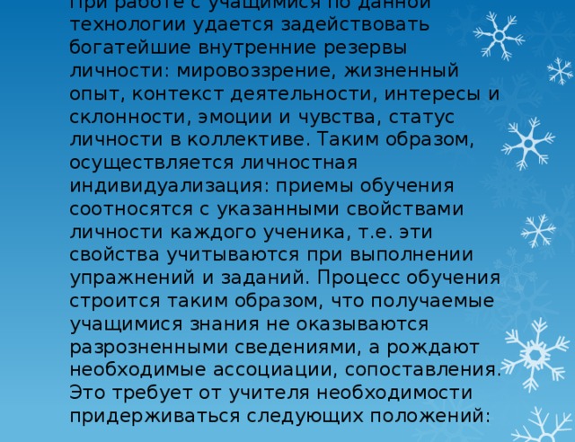 При работе с учащимися по данной технологии удается задействовать богатейшие внутренние резервы личности: мировоззрение, жизненный опыт, контекст деятельности, интересы и склонности, эмоции и чувства, статус личности в коллективе. Таким образом, осуществляется личностная индивидуализация: приемы обучения соотносятся с указанными свойствами личности каждого ученика, т.е. эти свойства учитываются при выполнении упражнений и заданий. Процесс обучения строится таким образом, что получаемые учащимися знания не оказываются разрозненными сведениями, а рождают необходимые ассоциации, сопоставления. Это требует от учителя необходимости придерживаться следующих  положений: