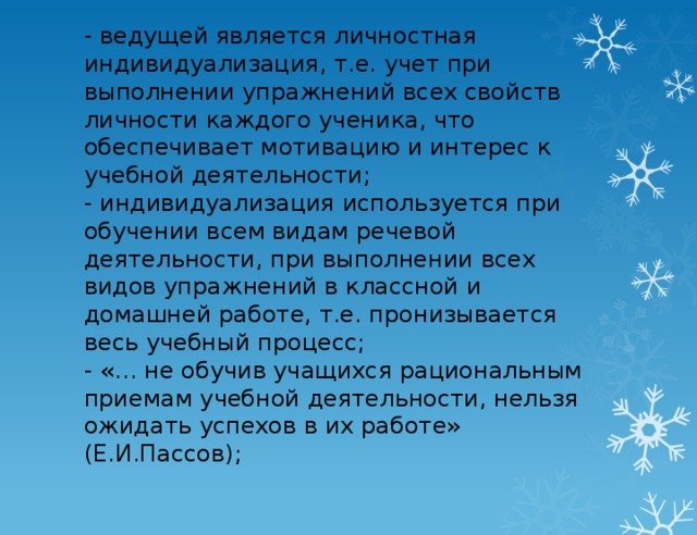 - ведущей является личностная индивидуализация, т.е. учет при выполнении упражнений всех свойств личности каждого ученика, что обеспечивает мотивацию и интерес к учебной деятельности;  - индивидуализация используется при обучении всем видам речевой деятельности, при выполнении всех видов упражнений в классной и домашней работе, т.е. пронизывается весь учебный процесс;  - «… не обучив учащихся рациональным приемам учебной деятельности, нельзя ожидать успехов в их работе» (Е.И.Пассов);