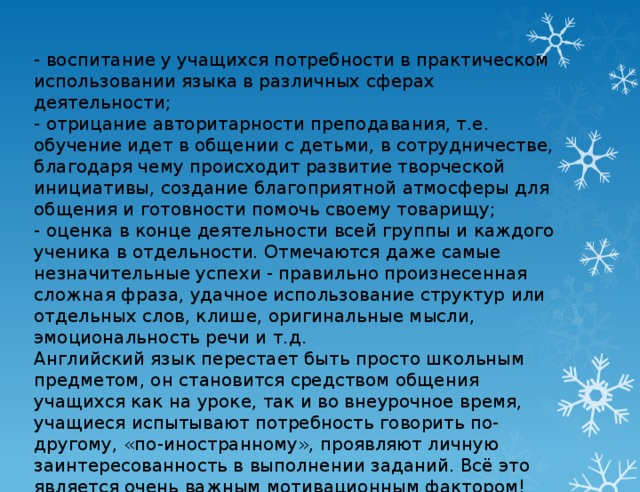 - воспитание у учащихся потребности в практическом использовании языка в различных сферах деятельности;  - отрицание авторитарности преподавания, т.е. обучение идет в общении с детьми, в сотрудничестве, благодаря чему происходит развитие творческой инициативы, создание благоприятной атмосферы для общения и готовности помочь своему товарищу;  - оценка в конце деятельности всей группы и каждого ученика в отдельности. Отмечаются даже самые незначительные успехи - правильно произнесенная сложная фраза, удачное использование структур или отдельных слов, клише, оригинальные мысли, эмоциональность речи и т.д.  Английский язык перестает быть просто школьным предметом, он становится средством общения учащихся как на уроке, так и во внеурочное время, учащиеся испытывают потребность говорить по-другому, «по-иностранному», проявляют личную заинтересованность в выполнении заданий. Всё это является очень важным мотивационным фактором!