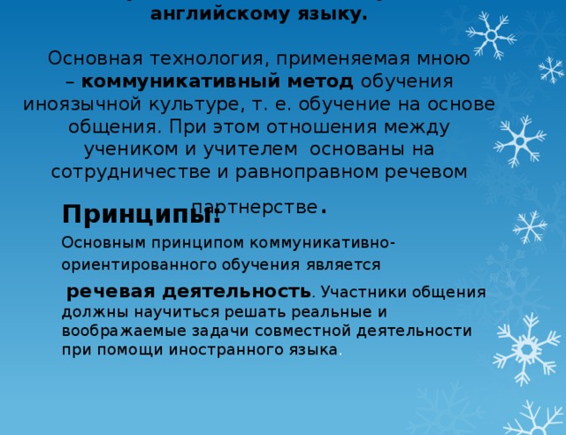 Коммуникативный метод обучения английскому языку.   Основная технология, применяемая мною –  коммуникативный метод  обучения иноязычной культуре, т. е. обучение на основе общения. При этом отношения между учеником и учителем  основаны на сотрудничестве и равноправном речевом партнерстве .        Принципы: Основным принципом коммуникативно-ориентированного обучения   является  речевая деятельность . Участники общения должны научиться решать реальные и воображаемые задачи совместной деятельности при помощи иностранного языка .