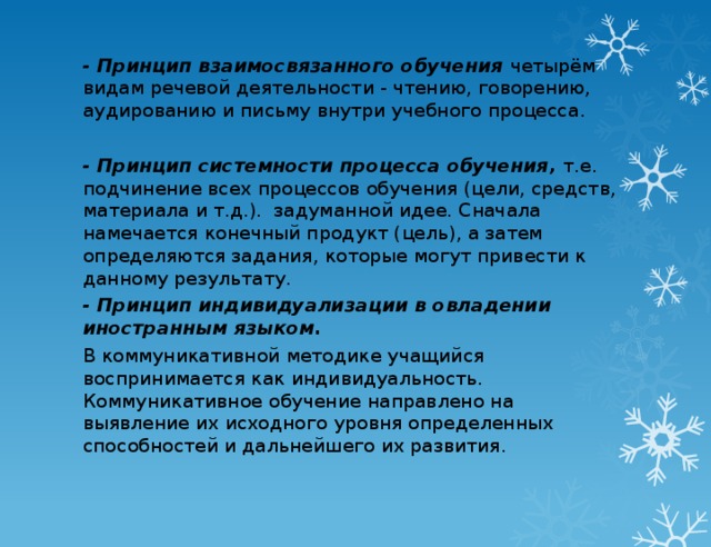 - Принцип взаимосвязанного обучения  четырём видам речевой деятельности - чтению, говорению, аудированию и письму внутри учебного процесса.   - Принцип системности процесса обучения,  т.е. подчинение всех процессов обучения (цели, средств, материала и т.д.).  задуманной идее. Сначала намечается конечный продукт (цель), а затем определяются задания, которые могут привести к данному результату. - Принцип индивидуализации в овладении иностранным языком. В коммуникативной методике учащийся воспринимается как индивидуальность. Коммуникативное обучение направлено на выявление их исходного уровня определенных способностей и дальнейшего их развития.  