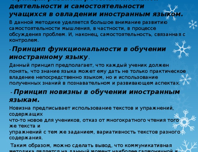 - Принцип развития речемыслительной деятельности и самостоятельности  учащихся в овладении иностранным языком. В данной методике уделяется большое внимание развитию самостоятельности мышления, в частности, в процессе обсуждения проблем. И, наконец, самостоятельность, связанная с контролем. -   Принцип функциональности в обучении иностранному языку . Данный принцип предполагает, что каждый ученик должен понять, что знание языка может ему дать не только практическое владение непосредственно языком, но и использование полученных знаний в познавательном и развивающем аспектах.   -   Принцип новизны в обучении иностранным языкам. Новизна предписывает использование текстов и упражнений, содержащих  что-то новое для учеников, отказ от многократного чтения того же текста и  упражнений с тем же заданием, вариативность текстов разного содержания.   Таким образом, можно сделать вывод, что коммуникативная методика является на данный момент наиболее гармоничной и актуальной с точки зрения современной методологии.