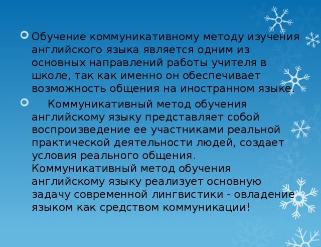 Обучение коммуникативному методу изучения английского языка является одним из основных направлений работы учителя в школе, так как именно он обеспечивает возможность общения на иностранном языке.  Коммуникативный метод обучения английскому языку представляет собой воспроизведение ее участниками реальной практической деятельности людей, создает условия реального общения. Коммуникативный метод обучения английскому языку реализует основную задачу современной лингвистики - овладение языком как средством коммуникации!