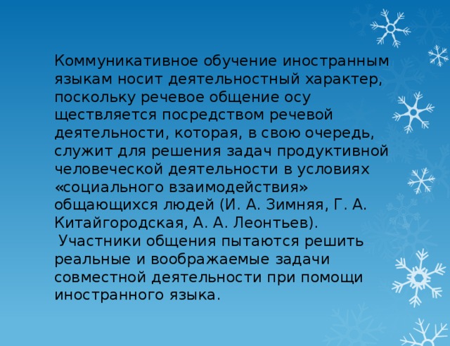 Коммуникативное обучение иностранным языкам носит деятельностный характер, поскольку речевое общение осу­ществляется посредством речевой деятельности, которая, в свою очередь, служит для решения задач продуктивной че­ловеческой деятельности в условиях «социального взаимо­действия» общающихся людей (И. А. Зимняя, Г. А. Китайго­родская, А. А. Леонтьев).  Участники общения пытаются ре­шить реальные и воображаемые задачи совместной деятель­ности при помощи иностранного языка.