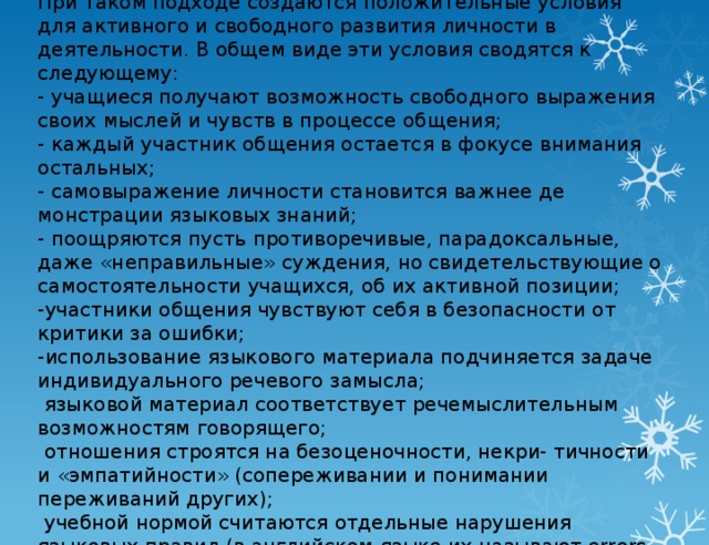 При таком подходе создаются положительные условия для активного и свободного развития личности в деятельности. В общем виде эти условия сводятся к следующему:  - учащиеся получают возможность свободного вы­ражения своих мыслей и чувств в процессе обще­ния;  - каждый участник общения остается в фокусе вни­мания остальных;  - самовыражение личности становится важнее де­монстрации языковых знаний;  - поощряются пусть противоречивые, парадоксаль­ные, даже «неправильные» суждения, но свидетельствующие о самостоятельности учащих­ся, об их активной позиции;  -участники общения чувствуют себя в безопас­ности от критики за ошибки;  -использование языкового материала подчиняет­ся задаче индивидуального речевого замысла;  языковой материал соответствует речемысли­тельным возможностям говорящего;  отношения строятся на безоценочности, некри- тичности и «эмпатийности» (сопереживании и понимании переживаний других);  учебной нормой считаются отдельные наруше­ния языковых правил (в английском языке их называют errors, mistakes).